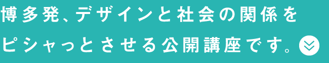 博多発、デザインと社会の関係をピシャっとさせる公開講座です。